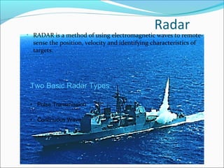 Radar
• RADAR is a method of using electromagnetic waves to remote-
sense the position, velocity and identifying characteristics of
targets.
Two Basic Radar Types
• Pulse Transmission
• Continuous Wave
 
