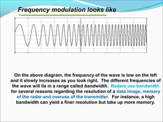 Frequency modulation looks like
On the above diagram, the frequency of the wave is low on the left
and it slowly increases as you look right. The different frequencies of
the wave will lie in a range called bandwidth. Radars use bandwidth
for several reasons regarding the resolution of a data image, memory
of the radar and overuse of the transmitter. For instance, a high
bandwidth can yield a finer resolution but take up more memory.
 