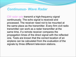 Continuous- Wave Radar
CW radar sets transmit a high-frequency signal
continuously. The echo signal is received and
processed. The receiver need not to be mounted at
the same place as the transmitter. Every firm civil radio
transmitter can work as a radar transmitter at the
same time, if a remote receiver compares the
propagation times of the direct signal with the reflected
one. Tests are known that the correct location of an
airplane can be calculated from the evaluation of the
signals by three different television stations.
 