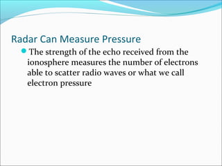 Radar Can Measure Pressure
The strength of the echo received from the
ionosphere measures the number of electrons
able to scatter radio waves or what we call
electron pressure
 