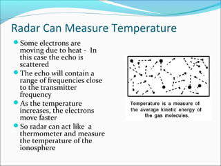 Radar Can Measure Temperature
Some electrons are
moving due to heat - In
this case the echo is
scattered
The echo will contain a
range of frequencies close
to the transmitter
frequency
As the temperature
increases, the electrons
move faster
So radar can act like a
thermometer and measure
the temperature of the
ionosphere
 