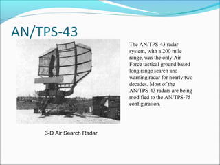 The AN/TPS-43 radar
system, with a 200 mile
range, was the only Air
Force tactical ground based
long range search and
warning radar for nearly two
decades. Most of the
AN/TPS-43 radars are being
modified to the AN/TPS-75
configuration.
3-D Air Search Radar
 
