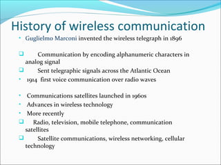 History of wireless communication
• Guglielmo Marconi invented the wireless telegraph in 1896
 Communication by encoding alphanumeric characters in
analog signal
 Sent telegraphic signals across the Atlantic Ocean
• 1914 first voice communication over radio waves
• Communications satellites launched in 1960s
• Advances in wireless technology
• More recently
 Radio, television, mobile telephone, communication
satellites
 Satellite communications, wireless networking, cellular
technology
 