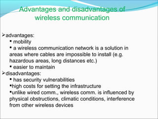Advantages and disadvantages of
wireless communication
advantages:
 mobility
 a wireless communication network is a solution in
areas where cables are impossible to install (e.g.
hazardous areas, long distances etc.)
 easier to maintain
disadvantages:
 has security vulnerabilities
high costs for setting the infrastructure
unlike wired comm., wireless comm. is influenced by
physical obstructions, climatic conditions, interference
from other wireless devices
 