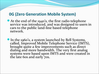 0G (Zero Generation Mobile System)
At the end of the 1940’s, the first radio telephone
service was introduced, and was designed to users in
cars to the public land-line based telephone
network.
In the 1960’s, a system launched by Bell Systems,
called, Improved Mobile Telephone Service (IMTS),
brought quite a few improvements such as direct
dialing and more bandwidth. The very first analog
systems were based upon IMTS and were created in
the late 60s and early 70s.
 