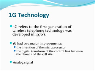 1G Technology
1G refers to the first-generation of
wireless telephone technology was
developed in 1970’s.
1G had two major improvements:
the invention of the microprocessor
the digital transform of the control link between
the phone and the cell site.
Analog signal
 