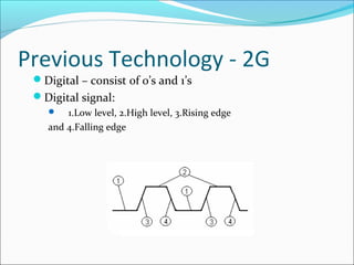 Previous Technology - 2G
Digital – consist of 0’s and 1’s
Digital signal:
 1.Low level, 2.High level, 3.Rising edge
and 4.Falling edge
 