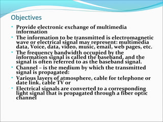 Objectives
• Provide electronic exchange of multimedia
information
• The information to be transmitted is electromagnetic
wave or electrical signal may represent: multimedia
data, Voice, data, video, music, email, web pages, etc.
• The frequency bandwidth occupied by the
information signal is called the baseband, and the
signal is often referred to as the baseband signal.
• Channel – is the medium by which the transmitted
signal is propagated:
• Various layers of atmosphere, cable for telephone or
date link, cable TV or
• Electrical signals are converted to a corresponding
light signal that is propagated through a fiber optic
channel
 