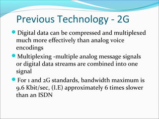 Previous Technology - 2G
Digital data can be compressed and multiplexed
much more effectively than analog voice
encodings
Multiplexing -multiple analog message signals
or digital data streams are combined into one
signal
For 1 and 2G standards, bandwidth maximum is
9.6 Kbit/sec, (I.E) approximately 6 times slower
than an ISDN
 