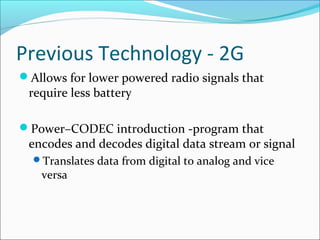 Previous Technology - 2G
Allows for lower powered radio signals that
require less battery
Power–CODEC introduction -program that
encodes and decodes digital data stream or signal
Translates data from digital to analog and vice
versa
 