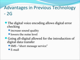 Advantages in Previous Technology
- 2G
The digital voice encoding allows digital error
checking
increase sound quality
lowers the noise level
Going all-digital allowed for the introduction of
digital data transfer
SMS –“short message service”
E-mail
 