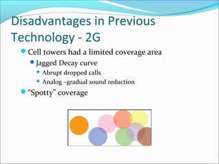 Disadvantages in Previous
Technology - 2G
Cell towers had a limited coverage area
Jagged Decay curve
 Abrupt dropped calls
 Analog –gradual sound reduction
“Spotty” coverage
 