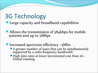 3G Technology
Large capacity and broadband capabilities
Allows the transmission of 384kbps for mobile
systems and up to 2Mbps
Increased spectrum efficiency –5Mhz
A greater number of users that can be simultaneously
supported by a radio frequency bandwidth
High data rates at lower incremental cost than 2G–
Global roaming
 
