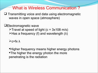 What is Wireless Communication ?
 Transmitting voice and data using electromagnetic
waves in open space (atmosphere)
Electromagnetic wave
Travel at speed of light (c = 3x108 m/s)
Has a frequency (f) and wavelength (λ)
c=fx λ
Higher frequency means higher energy photons
The higher the energy photon the more
penetrating is the radiation
 