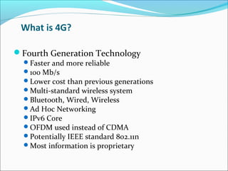 What is 4G?
Fourth Generation Technology
Faster and more reliable
100 Mb/s
Lower cost than previous generations
Multi-standard wireless system
Bluetooth, Wired, Wireless
Ad Hoc Networking
IPv6 Core
OFDM used instead of CDMA
Potentially IEEE standard 802.11n
Most information is proprietary
 