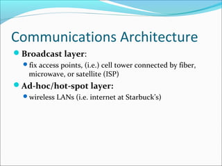 Communications Architecture
Broadcast layer:
fix access points, (i.e.) cell tower connected by fiber,
microwave, or satellite (ISP)
Ad-hoc/hot-spot layer:
wireless LANs (i.e. internet at Starbuck’s)
 
