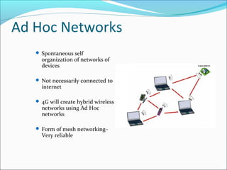 Ad Hoc Networks
 Spontaneous self
organization of networks of
devices
 Not necessarily connected to
internet
 4G will create hybrid wireless
networks using Ad Hoc
networks
 Form of mesh networking–
Very reliable
 