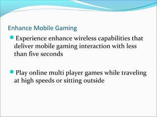 Enhance Mobile Gaming
Experience enhance wireless capabilities that
deliver mobile gaming interaction with less
than five seconds
Play online multi player games while traveling
at high speeds or sitting outside
 