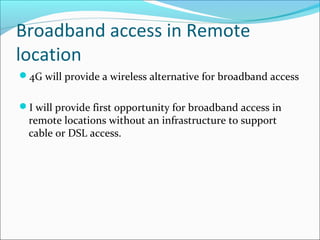 Broadband access in Remote
location
4G will provide a wireless alternative for broadband access
I will provide first opportunity for broadband access in
remote locations without an infrastructure to support
cable or DSL access.
 