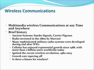 Wireless Communications
• Multimedia wireless Communications at any Time
and Anywhere
• Brief history
• Ancient Systems: Smoke Signals, Carrier Pigeons
• Radio invented in the 1880s by Marconi
• Many sophisticated military radio systems were developed
during and after WW2
• Cellular has enjoyed exponential growth since 1988, with
more than 2 billion users worldwide today
• Ignited the recent wireless revolution, 1980-2003
• Growth rate tapering off
• Is there a future for wireless?
 