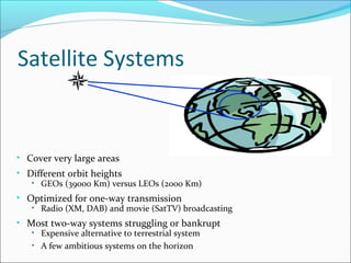 Satellite Systems
• Cover very large areas
• Different orbit heights
• GEOs (39000 Km) versus LEOs (2000 Km)
• Optimized for one-way transmission
• Radio (XM, DAB) and movie (SatTV) broadcasting
• Most two-way systems struggling or bankrupt
• Expensive alternative to terrestrial system
• A few ambitious systems on the horizon
 