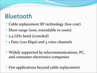 Bluetooth
• Cable replacement RF technology (low cost)
• Short range (10m, extendable to 100m)
• 2.4 GHz band (crowded)
• 1 Data (700 Kbps) and 3 voice channels
• Widely supported by telecommunications, PC,
and consumer electronics companies
• Few applications beyond cable replacement
 