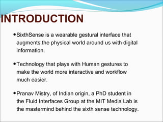 INTRODUCTION
•SixthSense is a wearable gestural interface that
augments the physical world around us with digital
information.
•Technology that plays with Human gestures to
make the world more interactive and workflow
much easier.
•Pranav Mistry, of Indian origin, a PhD student in
the Fluid Interfaces Group at the MIT Media Lab is
the mastermind behind the sixth sense technology.
 