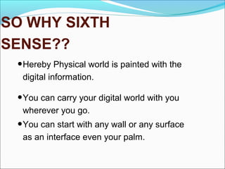 SO WHY SIXTH
SENSE??
•Hereby Physical world is painted with the
digital information.
•You can carry your digital world with you
wherever you go.
•You can start with any wall or any surface
as an interface even your palm.
 