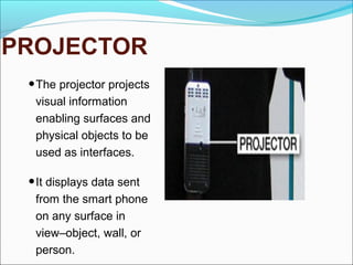PROJECTOR
•The projector projects
visual information
enabling surfaces and
physical objects to be
used as interfaces.
•It displays data sent
from the smart phone
on any surface in
view–object, wall, or
person.
 