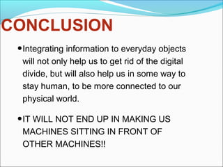 CONCLUSION
•Integrating information to everyday objects
will not only help us to get rid of the digital
divide, but will also help us in some way to
stay human, to be more connected to our
physical world.
•IT WILL NOT END UP IN MAKING US
MACHINES SITTING IN FRONT OF
OTHER MACHINES!!
 