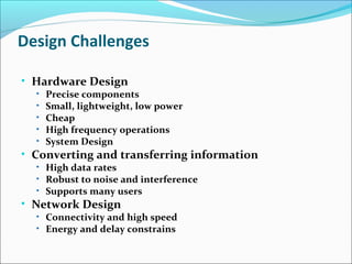 Design Challenges
• Hardware Design
• Precise components
• Small, lightweight, low power
• Cheap
• High frequency operations
• System Design
• Converting and transferring information
• High data rates
• Robust to noise and interference
• Supports many users
• Network Design
• Connectivity and high speed
• Energy and delay constrains
 