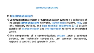 COMMUNICATION SYSTEMS
In Telecommunication:-
Communications system or Communication system is a collection of
individual communications networks, transmission systems, relay stat
ions, tributary stations, and data terminal equipment (DTE) usually
capable of interconnection and interoperation to form an integrated
whole.
The components of a communications system serve a common
purpose, are technically compatible, use common procedures,
respond to controls, and operate in union.
 
