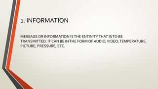 1. INFORMATION
MESSAGE OR INFORMATION ISTHE ENTINITYTHAT ISTO BE
TRANSMITTED. IT CAN BE INTHE FORM OF AUDIO,VIDEO,TEMPERATURE,
PICTURE, PRESSURE, ETC.
 