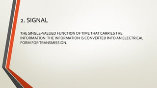 2. SIGNAL
THE SINGLE-VALUED FUNCTION OFTIMETHAT CARRIESTHE
INFORMATION.THE INFORMATION IS CONVERTED INTO AN ELECTRICAL
FORM FORTRANSMISSION.
 