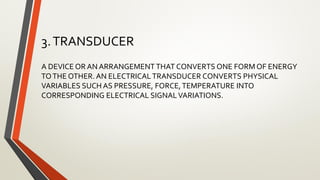 3.TRANSDUCER
A DEVICE OR AN ARRANGEMENT THAT CONVERTS ONE FORM OF ENERGY
TOTHE OTHER. AN ELECTRICALTRANSDUCER CONVERTS PHYSICAL
VARIABLES SUCH AS PRESSURE, FORCE,TEMPERATURE INTO
CORRESPONDING ELECTRICAL SIGNALVARIATIONS.
 