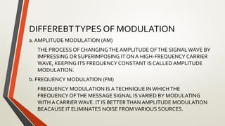 DIFFEREBTTYPES OF MODULATION
a. AMPLITUDE MODULATION (AM)
THE PROCESS OF CHANGINGTHE AMPLITUDE OFTHE SIGNALWAVE BY
IMPRESSING OR SUPERIMPOSING IT ON A HIGH-FREQUENCY CARRIER
WAVE, KEEPING ITS FREQUENCY CONSTANT IS CALLED AMPLITUDE
MODULATION.
b. FREQUENCY MODULATION (FM)
FREQUENCY MODULATION IS ATECHNIQUE INWHICHTHE
FREQUENCY OFTHE MESSAGE SIGNAL ISVARIED BY MODULATING
WITH A CARRIER WAVE. IT IS BETTERTHAN AMPLITUDE MODULATION
BEACAUSE IT ELIMINATES NOISE FROMVARIOUS SOURCES.
 