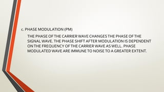 c. PHASE MODULATION (PM)
THE PHASE OFTHE CARRIER WAVE CHANGESTHE PHASE OFTHE
SIGNALWAVE.THE PHASE SHIFT AFTER MODULATION IS DEPENDENT
ONTHE FREQUENCY OFTHE CARRIER WAVE ASWELL. PHASE
MODULATED WAVE ARE IMMUNETO NOISETO A GREATER EXTENT.
 