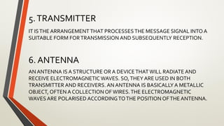 5.TRANSMITTER
IT ISTHE ARRANGEMENTTHAT PROCESSESTHE MESSAGE SIGNAL INTO A
SUITABLE FORM FORTRANSMISSION AND SUBSEQUENTLY RECEPTION.
6. ANTENNA
AN ANTENNA IS A STRUCTURE OR A DEVICETHATWILL RADIATE AND
RECEIVE ELECTROMAGNETIC WAVES. SO,THEY ARE USED IN BOTH
TRANSMITTER AND RECEIVERS. AN ANTENNA IS BASICALLY A METALLIC
OBJECT, OFTEN A COLLECTION OFWIRES.THE ELECTROMAGNETIC
WAVES ARE POLARISED ACCORDINGTOTHE POSITION OFTHE ANTENNA.
 