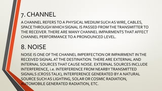 7. CHANNEL
A CHANNEL REFERSTO A PHYSICAL MEDIUM SUCH ASWIRE, CABLES,
SPACETHROUGHWHICH SIGNAL IS PASSED FROMTHETRANSMITTER TO
THE RECEIVER.THERE ARE MANY CHANNEL IMPAIRMENTS THAT AFFECT
CHANNEL PERFORMANCE TO A PRONOUNCED LEVEL.
8. NOISE
NOISE IS ONE OFTHE CHANNEL IMPERFECTION OR IMPAIRMENT INTHE
RECEIVED SIGNAL ATTHE DESTINATION. THERE ARE EXTERNAL AND
INTERNAL SOURCESTHAT CAUSE NOISE. EXTERNAL SOURCES INCLUDE
INTERFERENCE, i.e. INTERFERENCE FROM NEARBYTRANSMITTED
SIGNALS (CROSSTALK), INTERFERENCE GENERATED BY A NATURAL
SOURCE SUCH AS LIGHTING, SOLAR OR COSMIC RADIATION,
AUTOMOBILE GENERATED RADIATION, ETC.
 