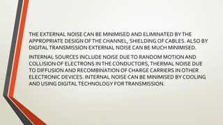 THE EXTERNAL NOISE CAN BE MINIMISED AND ELIMINATED BYTHE
APPROPRIATE DESIGN OFTHE CHANNEL, SHIELDING OF CABLES. ALSO BY
DIGITALTRANSMISSION EXTERNAL NOISE CAN BE MUCH MINIMISED.
INTERNAL SOURCES INCLUDE NOISE DUETO RANDOM MOTION AND
COLLISION OF ELECTRONS INTHE CONDUCTORS,THERMAL NOISE DUE
TO DIFFUSION AND RECOMBINATION OF CHARGE CARRIERS IN OTHER
ELECTRONIC DEVICES. INTERNAL NOISE CAN BE MINIMISED BY COOLING
AND USING DIGITALTECHNOLOGY FORTRANSMISSION.
 