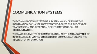 COMMUNICATION SYSTEMS
THE COMMUNICATION SYSTEM IS A SYSTEM WHICH DESCRIBETHE
INFORMATION EXCHANGES BETWEENTWO POINTS.THE PROCESS OF
TRANSMISSION AND RECEPTION OF INFORMATION IS CALLED
COMMUNICATION.
THE MAJOR ELEMENTS OF COMMUNICATION ARETHE TRANSMITTER OF
INFORMATION, CHANNEL OR MEDIUM OF COMMUNICATION ANDTHE
RECEIVER OF INFORMATION.
 