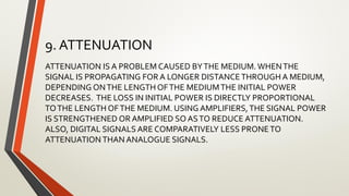 9. ATTENUATION
ATTENUATION IS A PROBLEM CAUSED BYTHE MEDIUM. WHENTHE
SIGNAL IS PROPAGATING FOR A LONGER DISTANCETHROUGH A MEDIUM,
DEPENDING ONTHE LENGTH OFTHE MEDIUMTHE INITIAL POWER
DECREASES. THE LOSS IN INITIAL POWER IS DIRECTLY PROPORTIONAL
TOTHE LENGTH OFTHE MEDIUM. USING AMPLIFIERS,THE SIGNAL POWER
IS STRENGTHENED OR AMPLIFIED SO ASTO REDUCE ATTENUATION.
ALSO, DIGITAL SIGNALS ARE COMPARATIVELY LESS PRONETO
ATTENUATION THAN ANALOGUE SIGNALS.
 