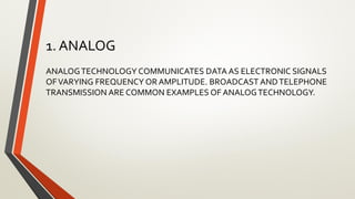 1. ANALOG
ANALOGTECHNOLOGY COMMUNICATES DATA AS ELECTRONIC SIGNALS
OFVARYING FREQUENCY OR AMPLITUDE. BROADCAST ANDTELEPHONE
TRANSMISSION ARE COMMON EXAMPLES OF ANALOGTECHNOLOGY.
 
