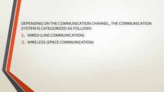 DEPENDING ONTHE COMMUNICATION CHANNEL,THE COMMUNICATION
SYSTEM IS CATEGORIZED AS FOLLOWS:
1. WIRED (LINE COMMUNICATION)
2. WIRELESS (SPACE COMMUNICATION)
 