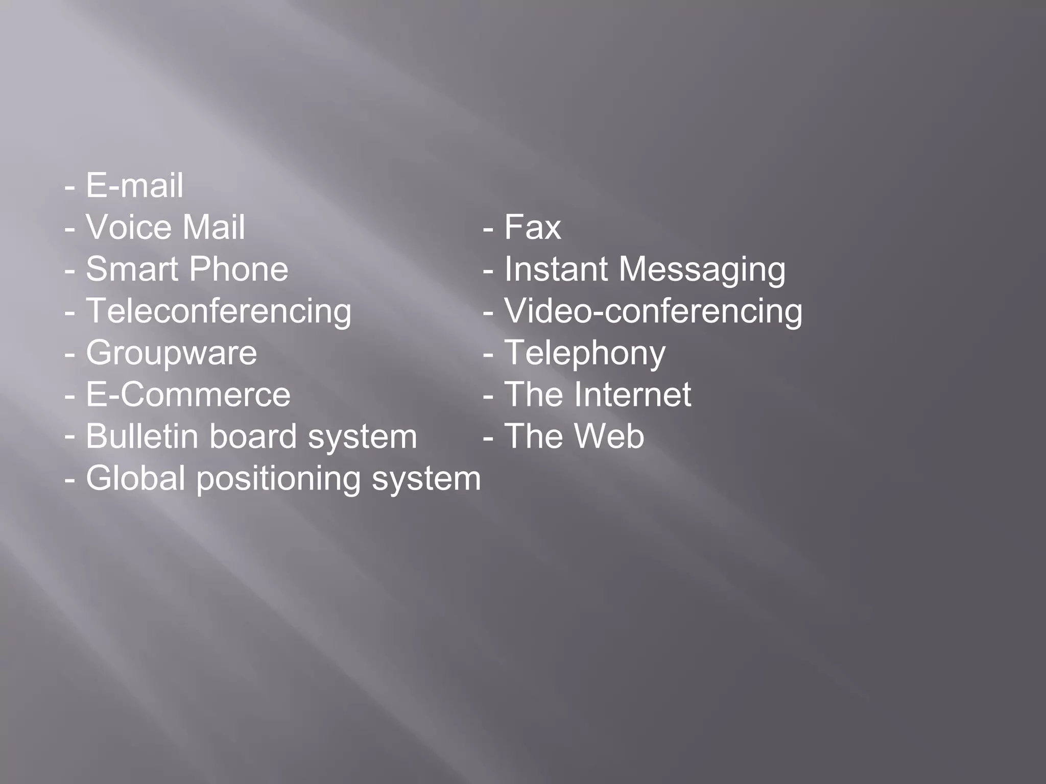 - E-mail
- Voice Mail                - Fax
- Smart Phone               - Instant Messaging
- Teleconferencing          - Video-conferencing
- Groupware                 - Telephony
- E-Commerce                - The Internet
- Bulletin board system     - The Web
- Global positioning system
 