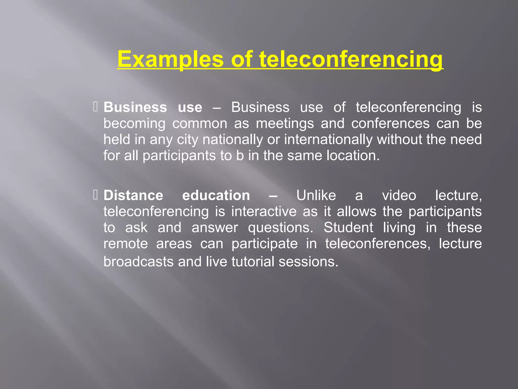 Examples of teleconferencing
 Business use – Business use of teleconferencing is
  becoming common as meetings and conferences can be
  held in any city nationally or internationally without the need
  for all participants to b in the same location.

 Distance education – Unlike a video lecture,
  teleconferencing is interactive as it allows the participants
  to ask and answer questions. Student living in these
  remote areas can participate in teleconferences, lecture
  broadcasts and live tutorial sessions.
 