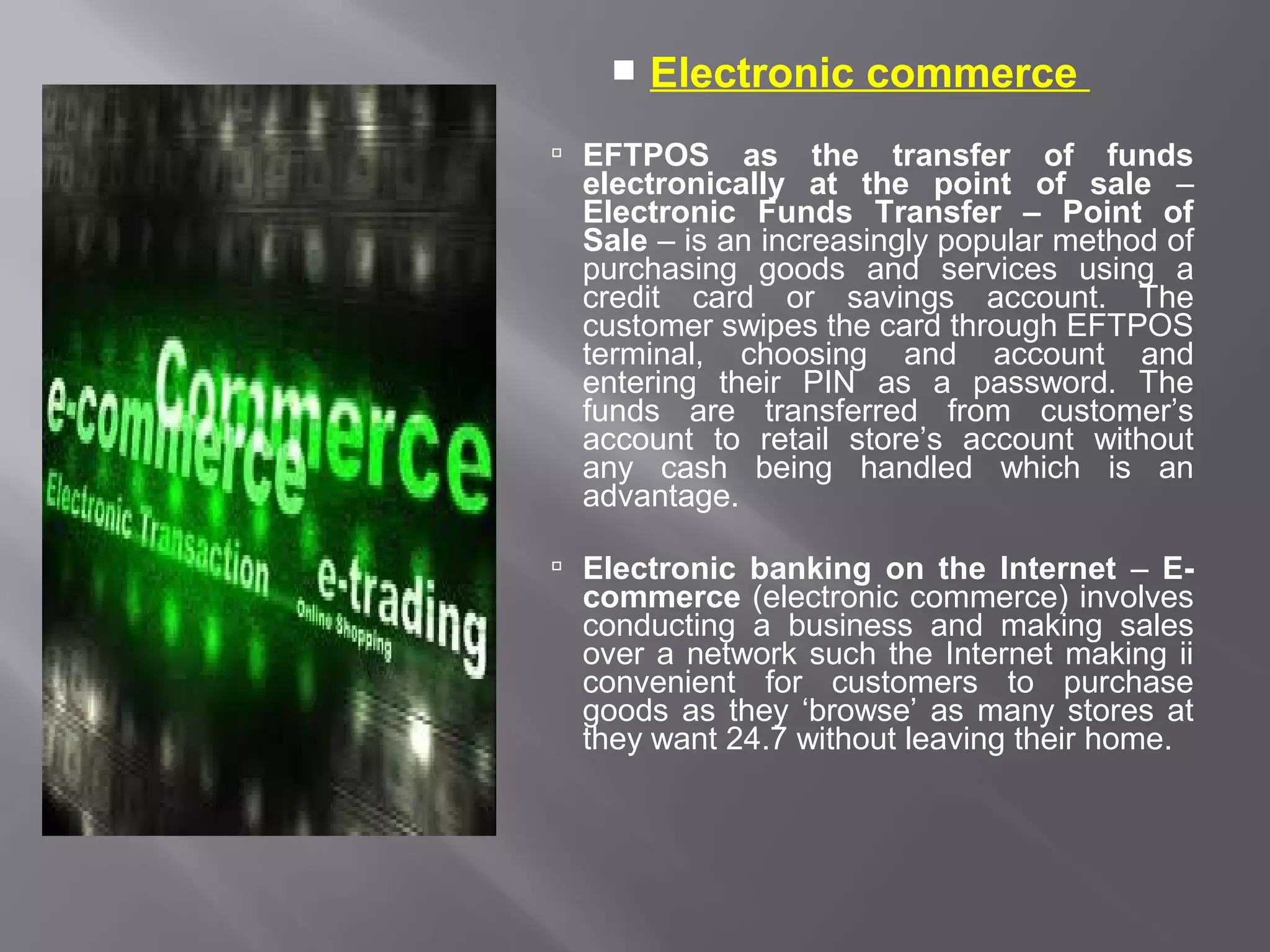    Electronic commerce
 EFTPOS     as the transfer of funds
  electronically at the point of sale –
  Electronic Funds Transfer – Point of
  Sale – is an increasingly popular method of
  purchasing goods and services using a
  credit card or savings account. The
  customer swipes the card through EFTPOS
  terminal, choosing and account and
  entering their PIN as a password. The
  funds are transferred from customer’s
  account to retail store’s account without
  any cash being handled which is an
  advantage.

 Electronic banking on the Internet – E-
  commerce (electronic commerce) involves
  conducting a business and making sales
  over a network such the Internet making ii
  convenient for customers to purchase
  goods as they ‘browse’ as many stores at
  they want 24.7 without leaving their home.
 