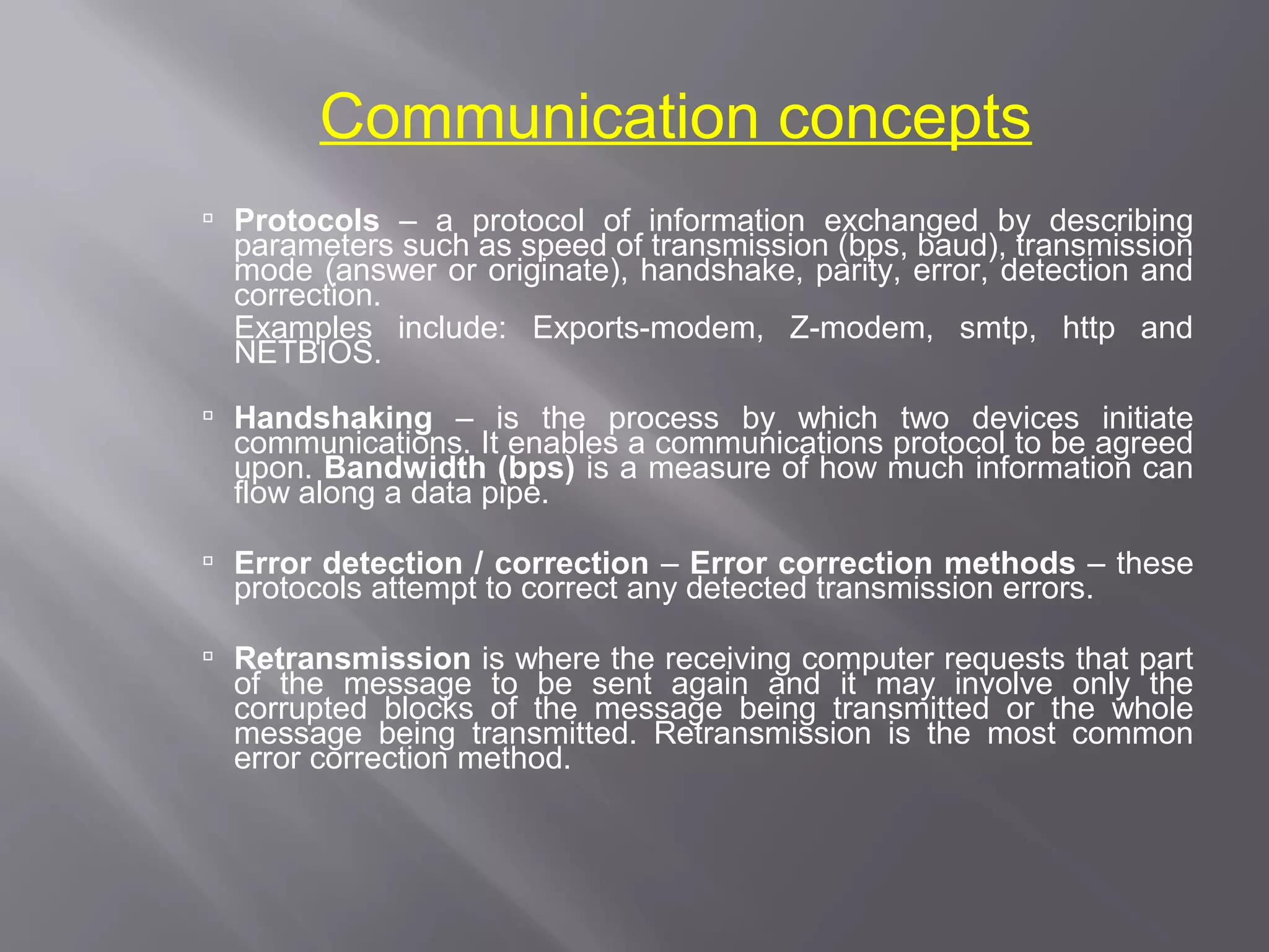 Communication concepts
 Protocols – a protocol of information exchanged by describing
  parameters such as speed of transmission (bps, baud), transmission
  mode (answer or originate), handshake, parity, error, detection and
  correction.
  Examples include: Exports-modem, Z-modem, smtp, http and
  NETBIOS.
 Handshaking – is the process by which two devices initiate
  communications. It enables a communications protocol to be agreed
  upon. Bandwidth (bps) is a measure of how much information can
  flow along a data pipe.

 Error detection / correction – Error correction methods – these
  protocols attempt to correct any detected transmission errors.

 Retransmission is where the receiving computer requests that part
  of the message to be sent again and it may involve only the
  corrupted blocks of the message being transmitted or the whole
  message being transmitted. Retransmission is the most common
  error correction method.
 