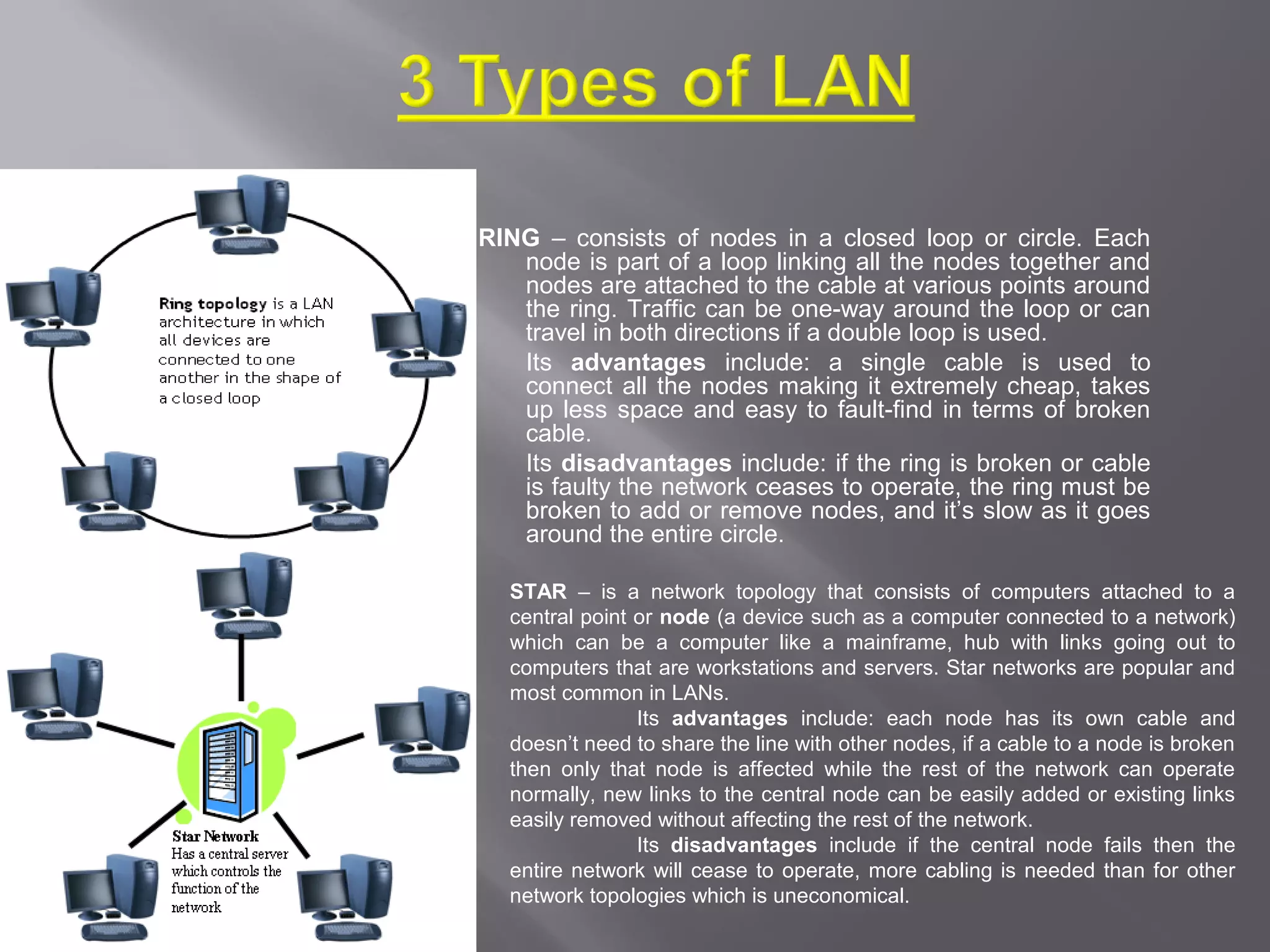 RING – consists of nodes in a closed loop or circle. Each
   node is part of a loop linking all the nodes together and
   nodes are attached to the cable at various points around
   the ring. Traffic can be one-way around the loop or can
   travel in both directions if a double loop is used.
   Its advantages include: a single cable is used to
   connect all the nodes making it extremely cheap, takes
   up less space and easy to fault-find in terms of broken
   cable.
   Its disadvantages include: if the ring is broken or cable
   is faulty the network ceases to operate, the ring must be
   broken to add or remove nodes, and it’s slow as it goes
   around the entire circle.

  STAR – is a network topology that consists of computers attached to a
  central point or node (a device such as a computer connected to a network)
  which can be a computer like a mainframe, hub with links going out to
  computers that are workstations and servers. Star networks are popular and
  most common in LANs.
                Its advantages include: each node has its own cable and
  doesn’t need to share the line with other nodes, if a cable to a node is broken
  then only that node is affected while the rest of the network can operate
  normally, new links to the central node can be easily added or existing links
  easily removed without affecting the rest of the network.
                Its disadvantages include if the central node fails then the
  entire network will cease to operate, more cabling is needed than for other
  network topologies which is uneconomical.
 