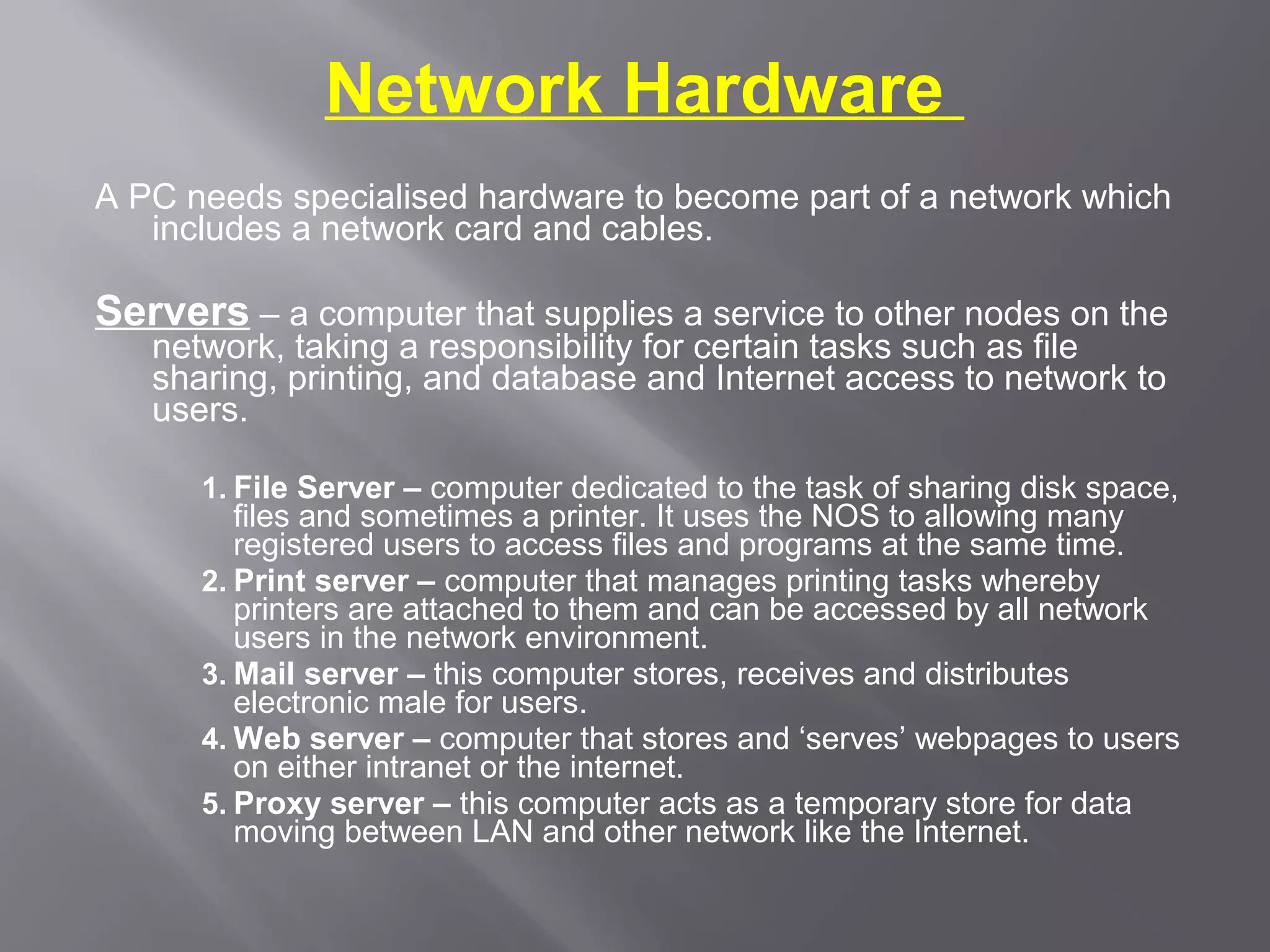 Network Hardware
A PC needs specialised hardware to become part of a network which
   includes a network card and cables.

Servers – a computer that supplies a service to other nodes on the
   network, taking a responsibility for certain tasks such as file
   sharing, printing, and database and Internet access to network to
   users.

      1. File Server – computer dedicated to the task of sharing disk space,
         files and sometimes a printer. It uses the NOS to allowing many
         registered users to access files and programs at the same time.
      2. Print server – computer that manages printing tasks whereby
         printers are attached to them and can be accessed by all network
         users in the network environment.
      3. Mail server – this computer stores, receives and distributes
         electronic male for users.
      4. Web server – computer that stores and ‘serves’ webpages to users
         on either intranet or the internet.
      5. Proxy server – this computer acts as a temporary store for data
         moving between LAN and other network like the Internet.
 